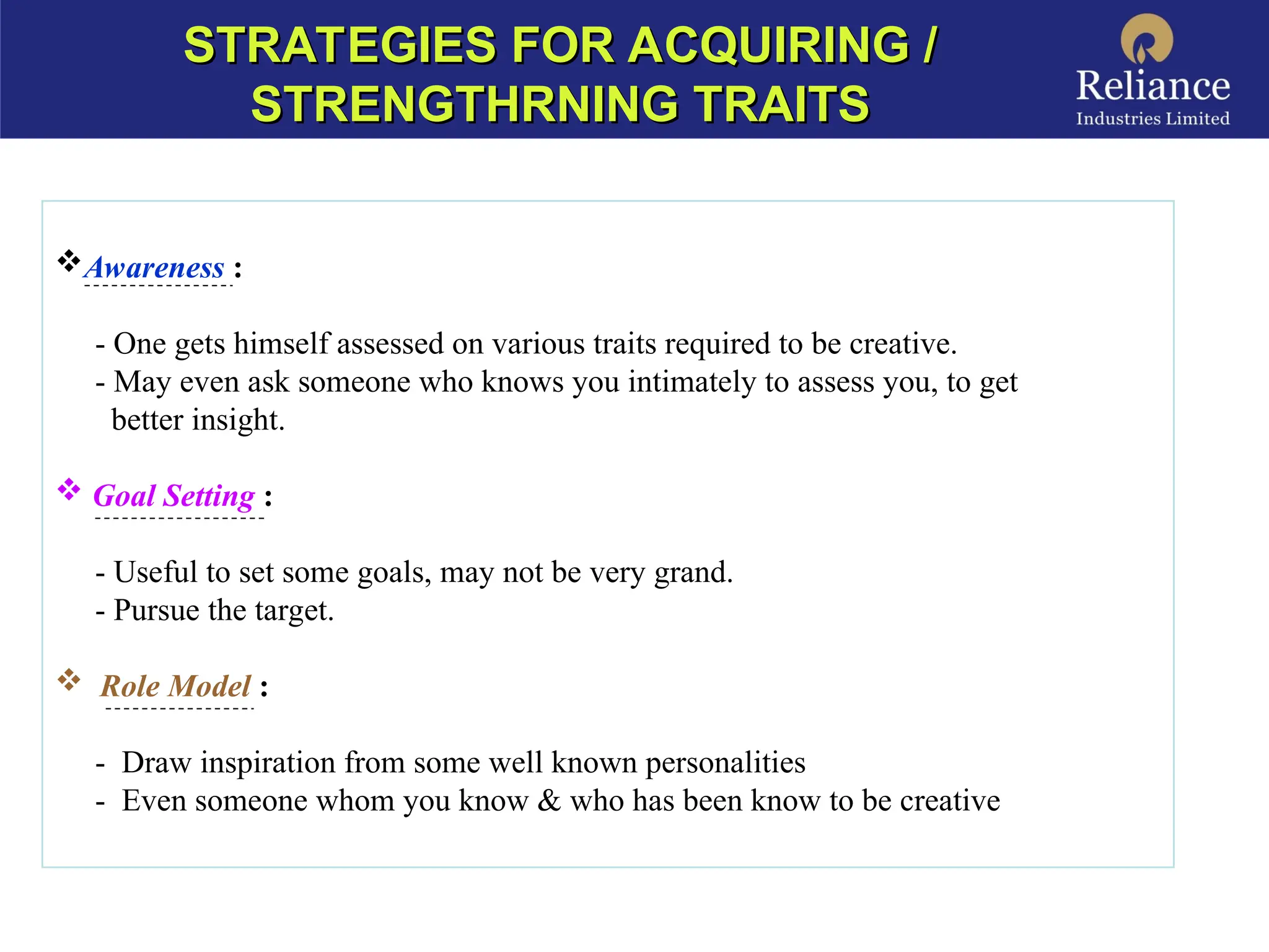 Awareness :
- One gets himself assessed on various traits required to be creative.
- May even ask someone who knows you intimately to assess you, to get
better insight.
 Goal Setting :
- Useful to set some goals, may not be very grand.
- Pursue the target.
 Role Model :
- Draw inspiration from some well known personalities
- Even someone whom you know & who has been know to be creative
STRATEGIES FOR ACQUIRING /
STRATEGIES FOR ACQUIRING /
STRENGTHRNING TRAITS
STRENGTHRNING TRAITS
 