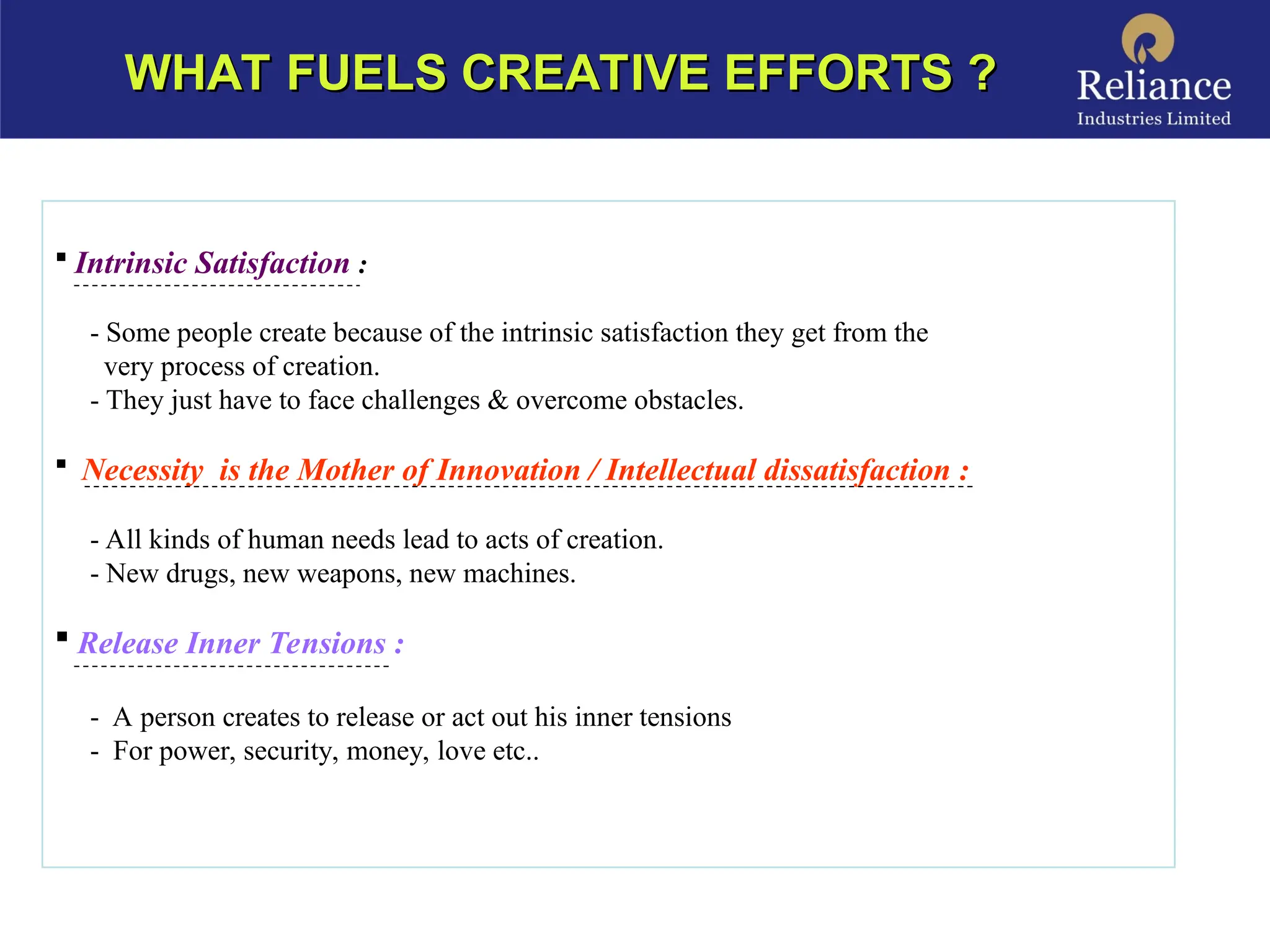  Intrinsic Satisfaction :
- Some people create because of the intrinsic satisfaction they get from the
very process of creation.
- They just have to face challenges & overcome obstacles.
 Necessity is the Mother of Innovation / Intellectual dissatisfaction :
- All kinds of human needs lead to acts of creation.
- New drugs, new weapons, new machines.
 Release Inner Tensions :
- A person creates to release or act out his inner tensions
- For power, security, money, love etc..
WHAT FUELS CREATIVE EFFORTS ?
WHAT FUELS CREATIVE EFFORTS ?
 