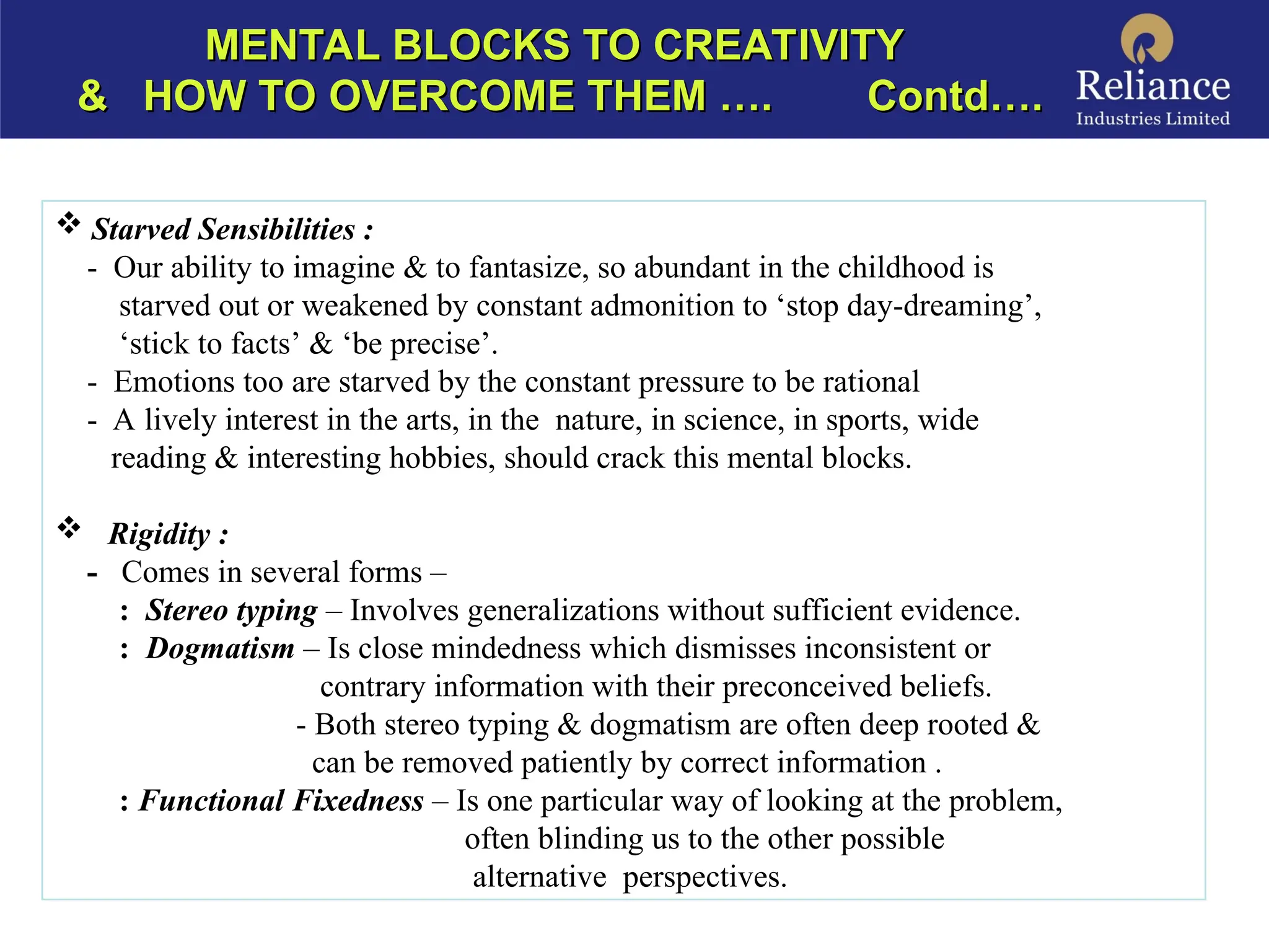 MENTAL BLOCKS TO CREATIVITY
MENTAL BLOCKS TO CREATIVITY
& HOW TO OVERCOME THEM …. Contd….
& HOW TO OVERCOME THEM …. Contd….
 Starved Sensibilities :
- Our ability to imagine & to fantasize, so abundant in the childhood is
starved out or weakened by constant admonition to ‘stop day-dreaming’,
‘stick to facts’ & ‘be precise’.
- Emotions too are starved by the constant pressure to be rational
- A lively interest in the arts, in the nature, in science, in sports, wide
reading & interesting hobbies, should crack this mental blocks.
 Rigidity :
- Comes in several forms –
: Stereo typing – Involves generalizations without sufficient evidence.
: Dogmatism – Is close mindedness which dismisses inconsistent or
contrary information with their preconceived beliefs.
- Both stereo typing & dogmatism are often deep rooted &
can be removed patiently by correct information .
: Functional Fixedness – Is one particular way of looking at the problem,
often blinding us to the other possible
alternative perspectives.
 