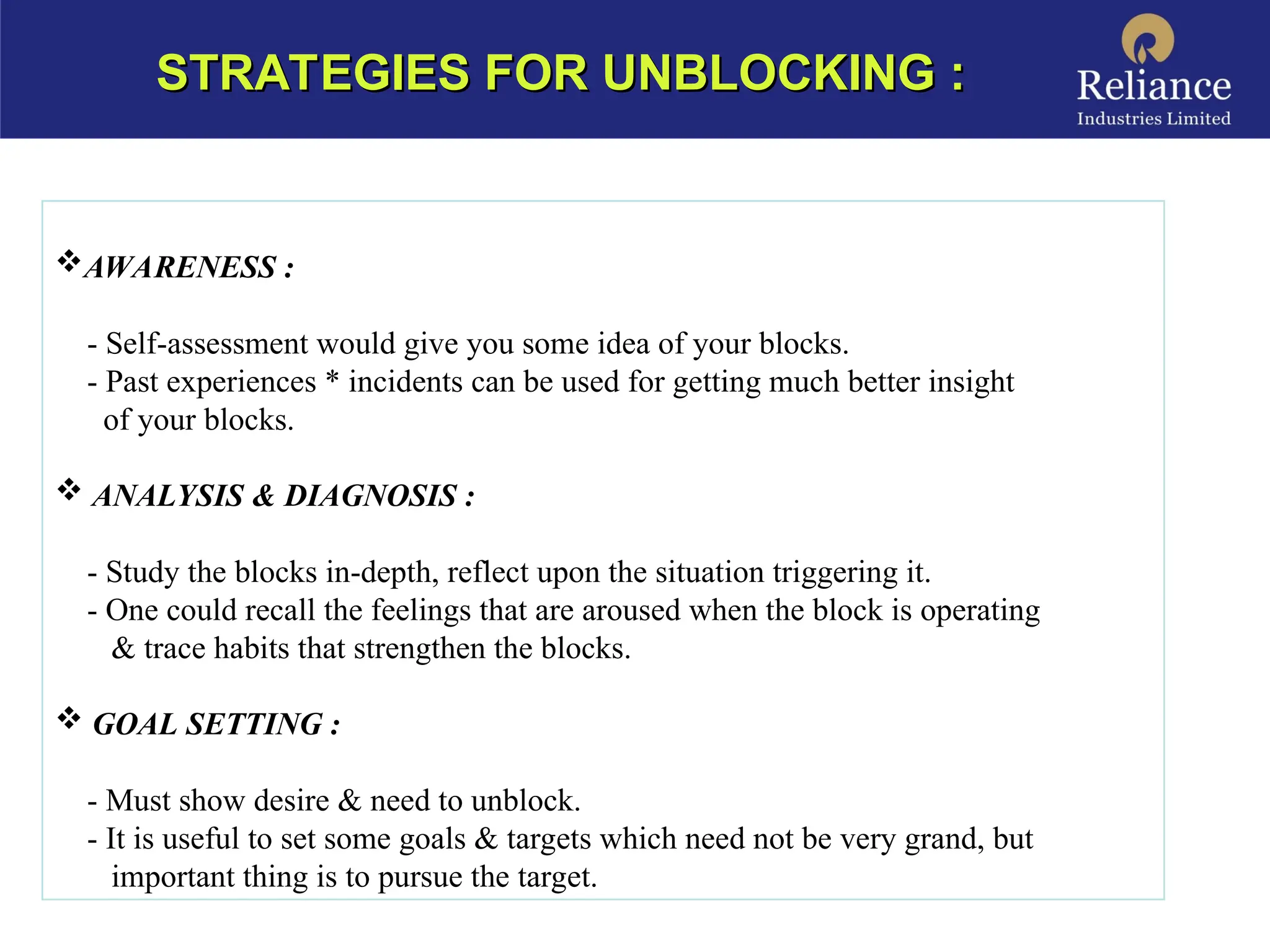 STRATEGIES FOR UNBLOCKING :
STRATEGIES FOR UNBLOCKING :
AWARENESS :
- Self-assessment would give you some idea of your blocks.
- Past experiences * incidents can be used for getting much better insight
of your blocks.
 ANALYSIS & DIAGNOSIS :
- Study the blocks in-depth, reflect upon the situation triggering it.
- One could recall the feelings that are aroused when the block is operating
& trace habits that strengthen the blocks.
 GOAL SETTING :
- Must show desire & need to unblock.
- It is useful to set some goals & targets which need not be very grand, but
important thing is to pursue the target.
 
