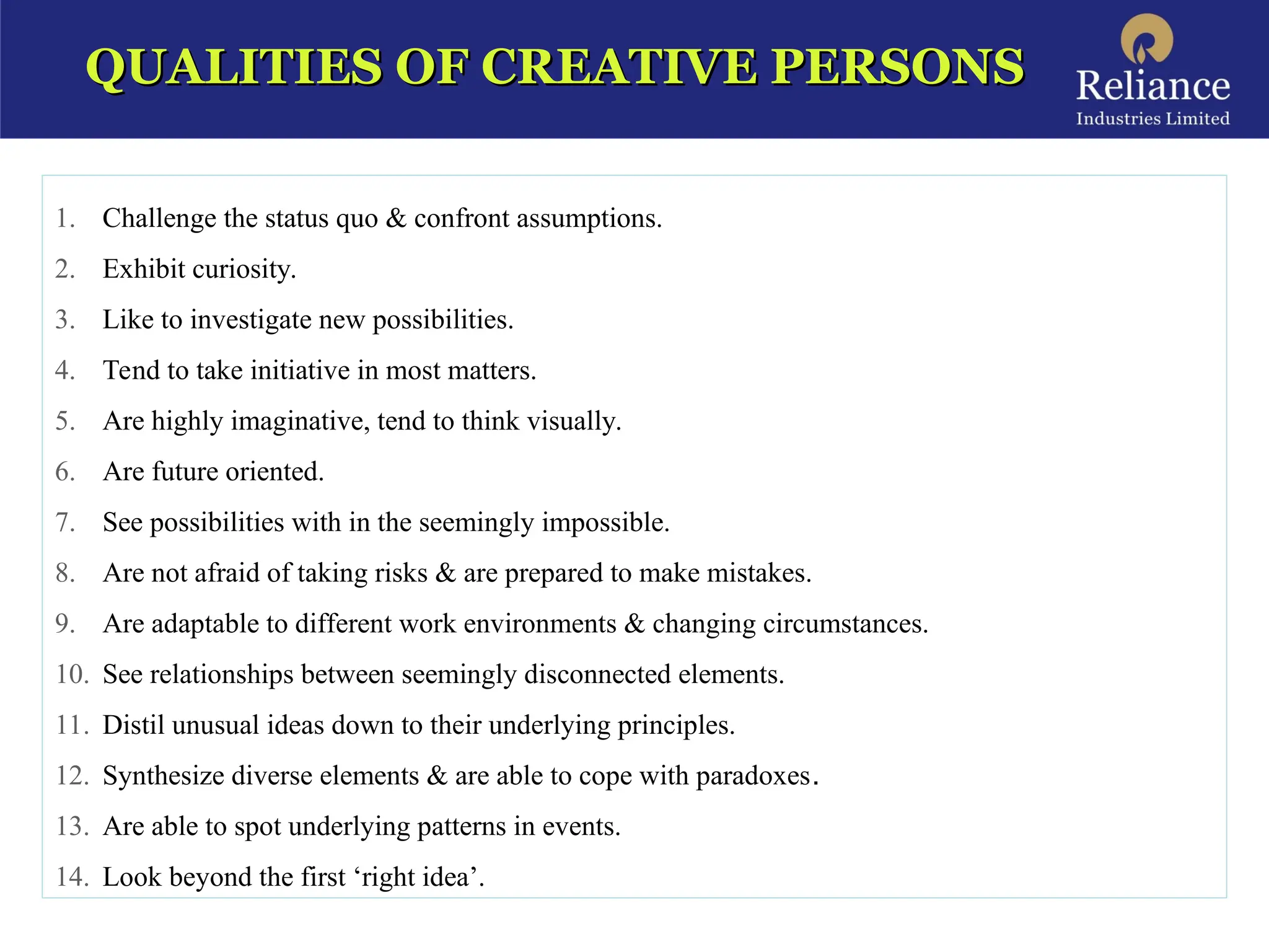QUALITIES OF CREATIVE PERSONS
QUALITIES OF CREATIVE PERSONS
1. Challenge the status quo & confront assumptions.
2. Exhibit curiosity.
3. Like to investigate new possibilities.
4. Tend to take initiative in most matters.
5. Are highly imaginative, tend to think visually.
6. Are future oriented.
7. See possibilities with in the seemingly impossible.
8. Are not afraid of taking risks & are prepared to make mistakes.
9. Are adaptable to different work environments & changing circumstances.
10. See relationships between seemingly disconnected elements.
11. Distil unusual ideas down to their underlying principles.
12. Synthesize diverse elements & are able to cope with paradoxes.
13. Are able to spot underlying patterns in events.
14. Look beyond the first ‘right idea’.
 