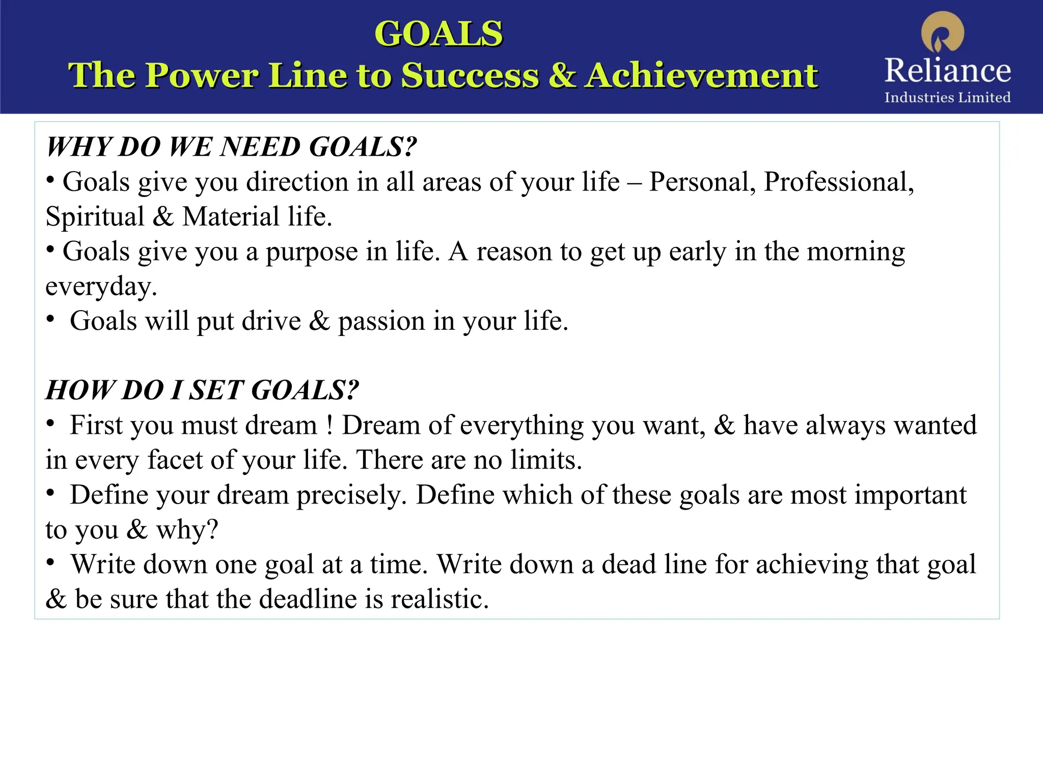 GOALS
GOALS
The Power Line to Success & Achievement
The Power Line to Success & Achievement
WHY DO WE NEED GOALS?
• Goals give you direction in all areas of your life – Personal, Professional,
Spiritual & Material life.
• Goals give you a purpose in life. A reason to get up early in the morning
everyday.
• Goals will put drive & passion in your life.
HOW DO I SET GOALS?
• First you must dream ! Dream of everything you want, & have always wanted
in every facet of your life. There are no limits.
• Define your dream precisely. Define which of these goals are most important
to you & why?
• Write down one goal at a time. Write down a dead line for achieving that goal
& be sure that the deadline is realistic.
 