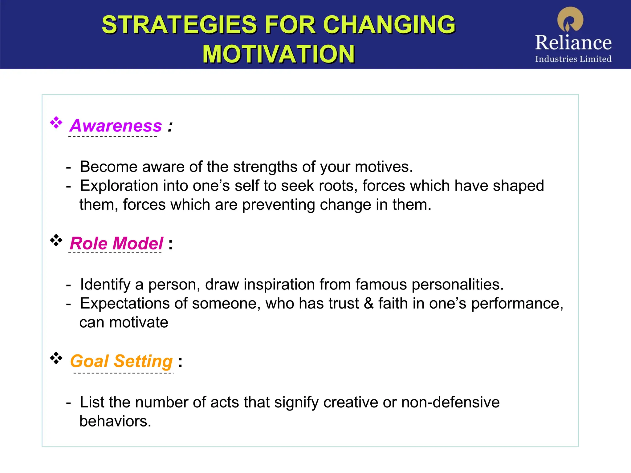 STRATEGIES FOR CHANGING
STRATEGIES FOR CHANGING
MOTIVATION
MOTIVATION
 Awareness :
- Become aware of the strengths of your motives.
- Exploration into one’s self to seek roots, forces which have shaped
them, forces which are preventing change in them.
 Role Model :
- Identify a person, draw inspiration from famous personalities.
- Expectations of someone, who has trust & faith in one’s performance,
can motivate
 Goal Setting :
- List the number of acts that signify creative or non-defensive
behaviors.
 