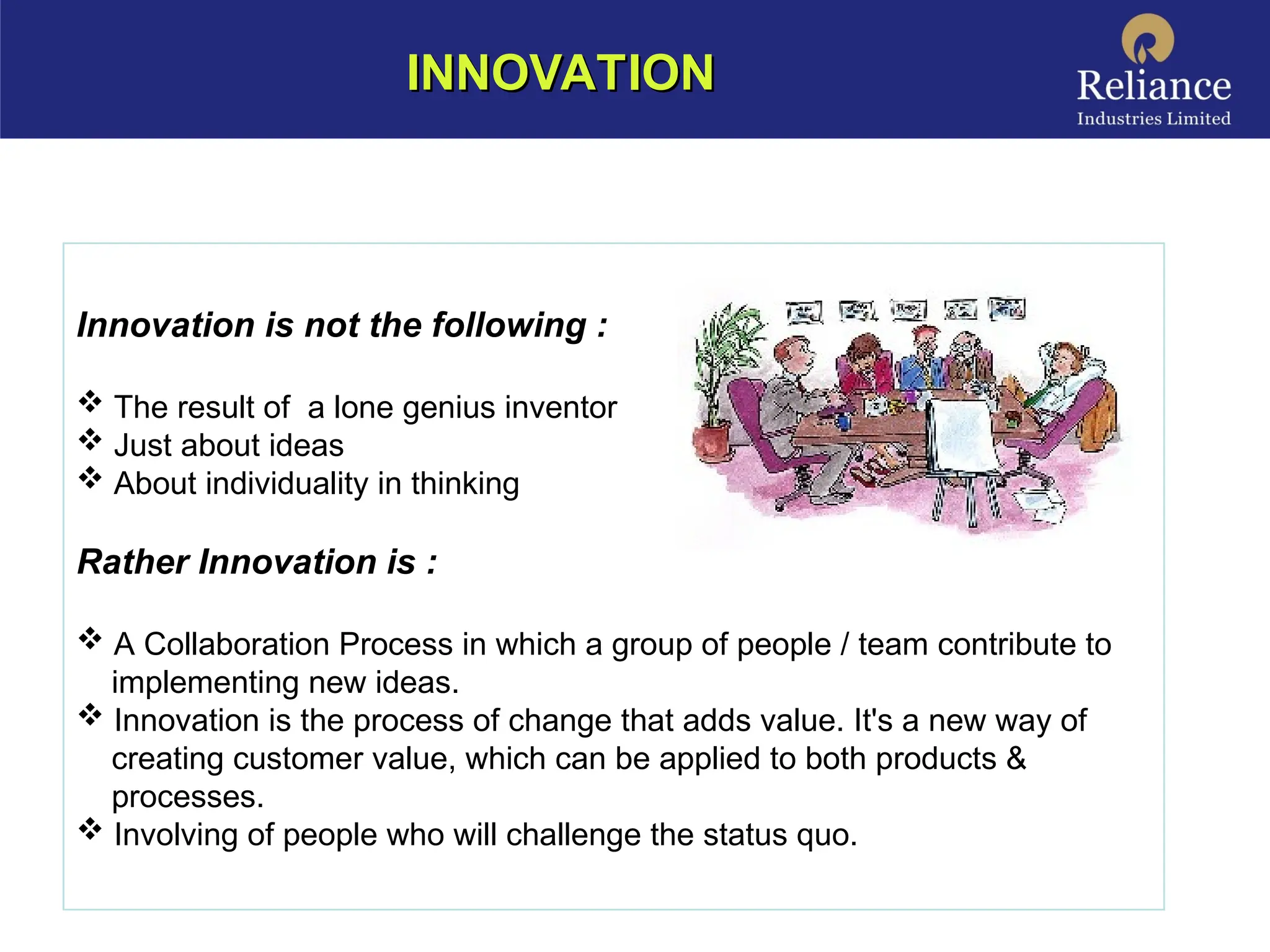 INNOVATION
INNOVATION
Innovation is not the following :
 The result of a lone genius inventor
 Just about ideas
 About individuality in thinking
Rather Innovation is :
 A Collaboration Process in which a group of people / team contribute to
implementing new ideas.
 Innovation is the process of change that adds value. It's a new way of
creating customer value, which can be applied to both products &
processes.
 Involving of people who will challenge the status quo.
 