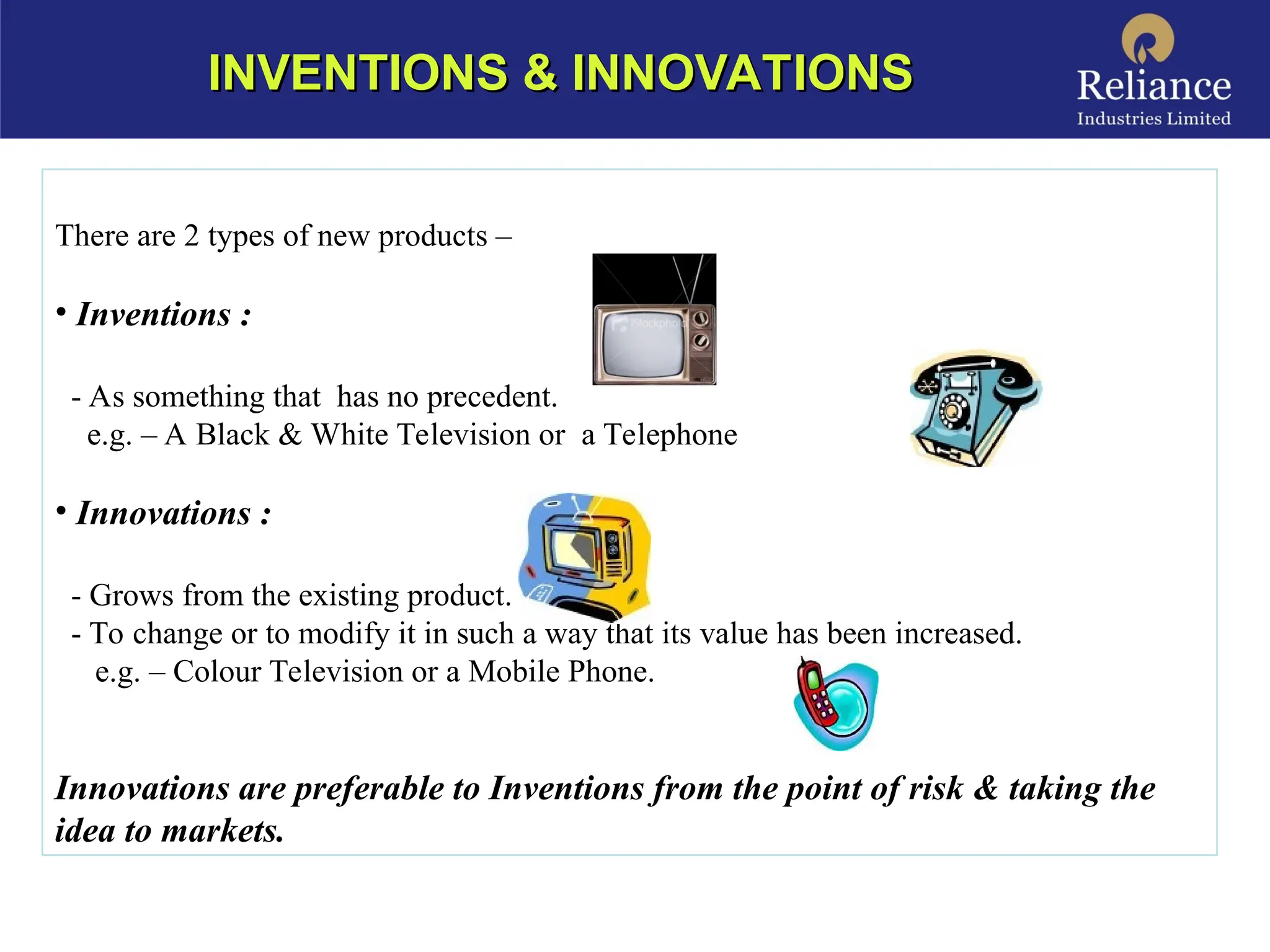 INVENTIONS & INNOVATIONS
INVENTIONS & INNOVATIONS
There are 2 types of new products –
• Inventions :
- As something that has no precedent.
e.g. – A Black & White Television or a Telephone
• Innovations :
- Grows from the existing product.
- To change or to modify it in such a way that its value has been increased.
e.g. – Colour Television or a Mobile Phone.
Innovations are preferable to Inventions from the point of risk & taking the
idea to markets.
 