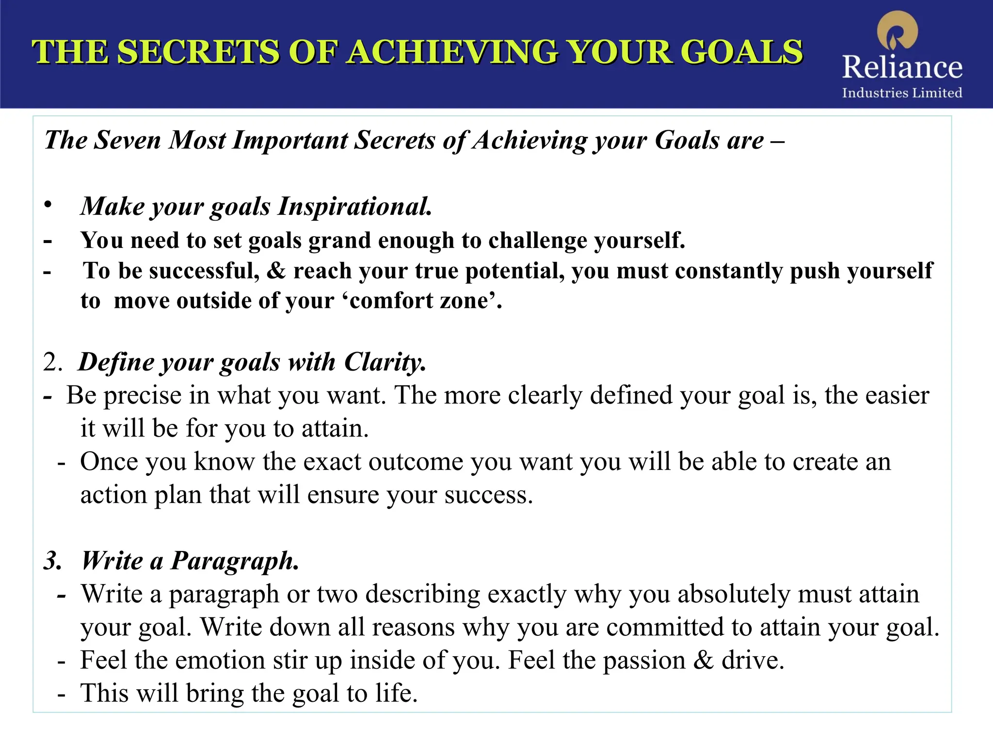THE SECRETS OF ACHIEVING YOUR GOALS
THE SECRETS OF ACHIEVING YOUR GOALS
The Seven Most Important Secrets of Achieving your Goals are –
• Make your goals Inspirational.
- You need to set goals grand enough to challenge yourself.
- To be successful, & reach your true potential, you must constantly push yourself
to move outside of your ‘comfort zone’.
2. Define your goals with Clarity.
- Be precise in what you want. The more clearly defined your goal is, the easier
it will be for you to attain.
- Once you know the exact outcome you want you will be able to create an
action plan that will ensure your success.
3. Write a Paragraph.
- Write a paragraph or two describing exactly why you absolutely must attain
your goal. Write down all reasons why you are committed to attain your goal.
- Feel the emotion stir up inside of you. Feel the passion & drive.
- This will bring the goal to life.
 