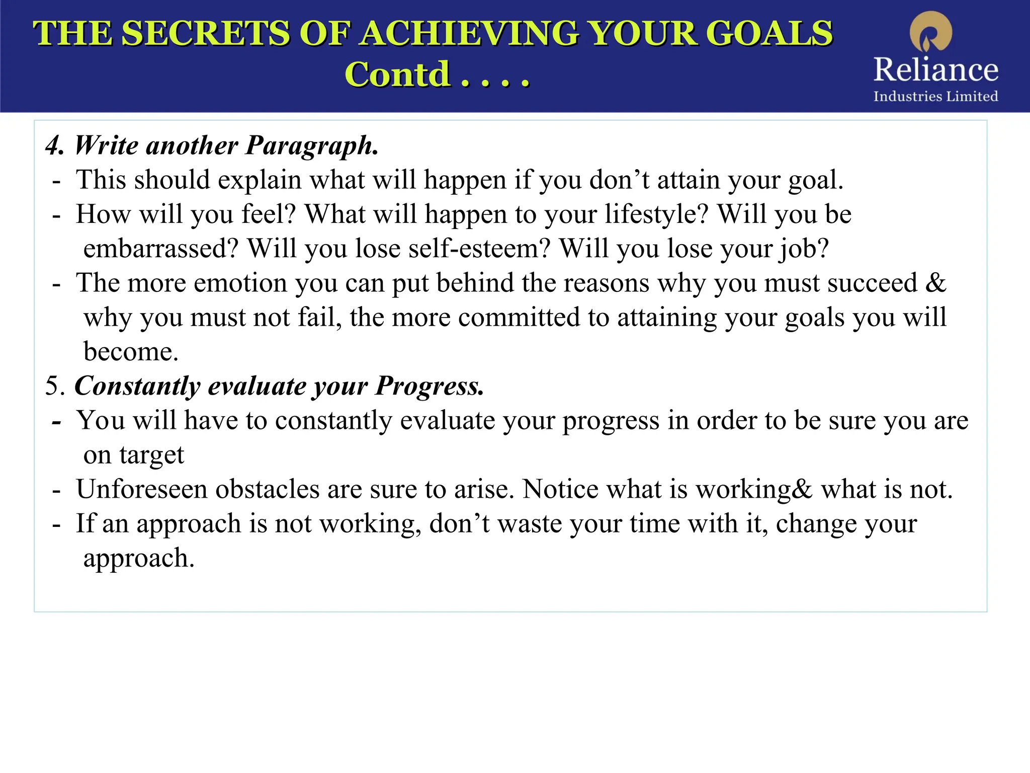 THE SECRETS OF ACHIEVING YOUR GOALS
THE SECRETS OF ACHIEVING YOUR GOALS
Contd . . . .
Contd . . . .
4. Write another Paragraph.
- This should explain what will happen if you don’t attain your goal.
- How will you feel? What will happen to your lifestyle? Will you be
embarrassed? Will you lose self-esteem? Will you lose your job?
- The more emotion you can put behind the reasons why you must succeed &
why you must not fail, the more committed to attaining your goals you will
become.
5. Constantly evaluate your Progress.
- You will have to constantly evaluate your progress in order to be sure you are
on target
- Unforeseen obstacles are sure to arise. Notice what is working& what is not.
- If an approach is not working, don’t waste your time with it, change your
approach.
 