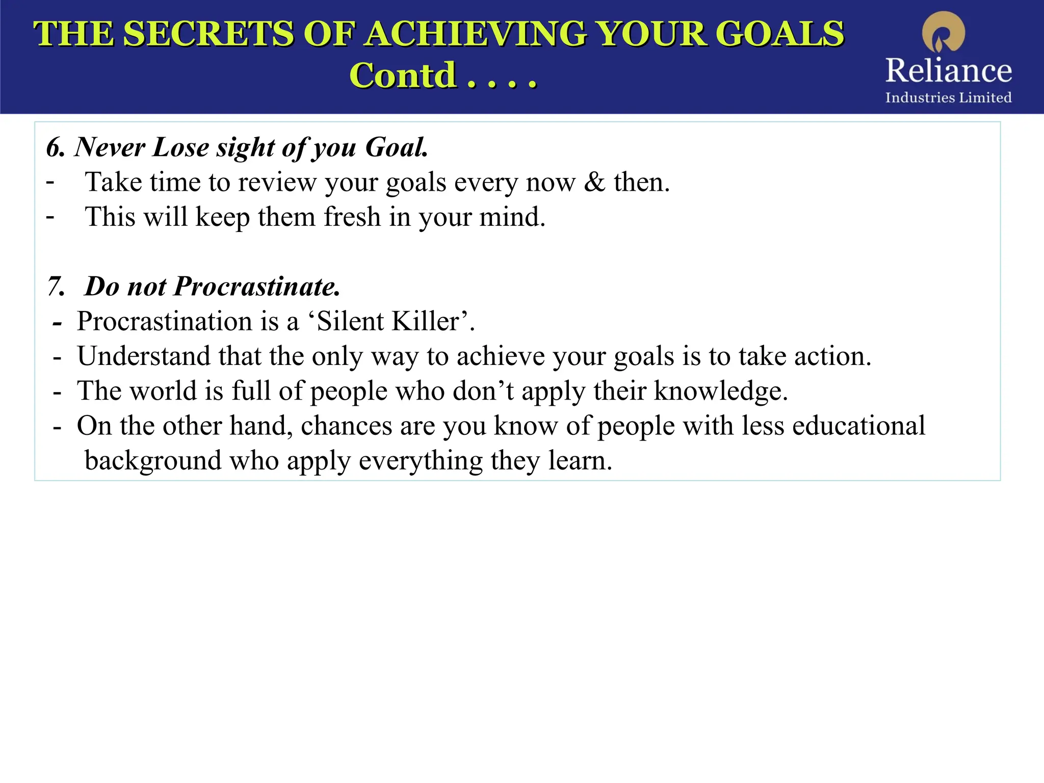 THE SECRETS OF ACHIEVING YOUR GOALS
THE SECRETS OF ACHIEVING YOUR GOALS
Contd . . . .
Contd . . . .
6. Never Lose sight of you Goal.
- Take time to review your goals every now & then.
- This will keep them fresh in your mind.
7. Do not Procrastinate.
- Procrastination is a ‘Silent Killer’.
- Understand that the only way to achieve your goals is to take action.
- The world is full of people who don’t apply their knowledge.
- On the other hand, chances are you know of people with less educational
background who apply everything they learn.
 