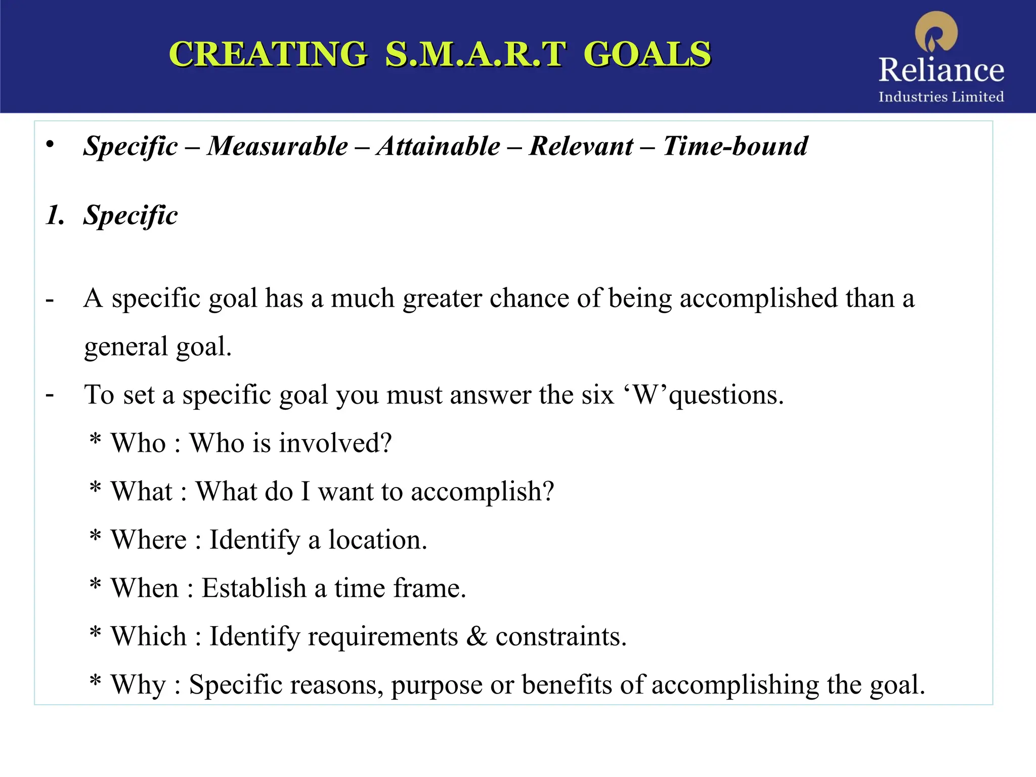 CREATING S.M.A.R.T GOALS
CREATING S.M.A.R.T GOALS
• Specific – Measurable – Attainable – Relevant – Time-bound
1. Specific
- A specific goal has a much greater chance of being accomplished than a
general goal.
- To set a specific goal you must answer the six ‘W’questions.
* Who : Who is involved?
* What : What do I want to accomplish?
* Where : Identify a location.
* When : Establish a time frame.
* Which : Identify requirements & constraints.
* Why : Specific reasons, purpose or benefits of accomplishing the goal.
 