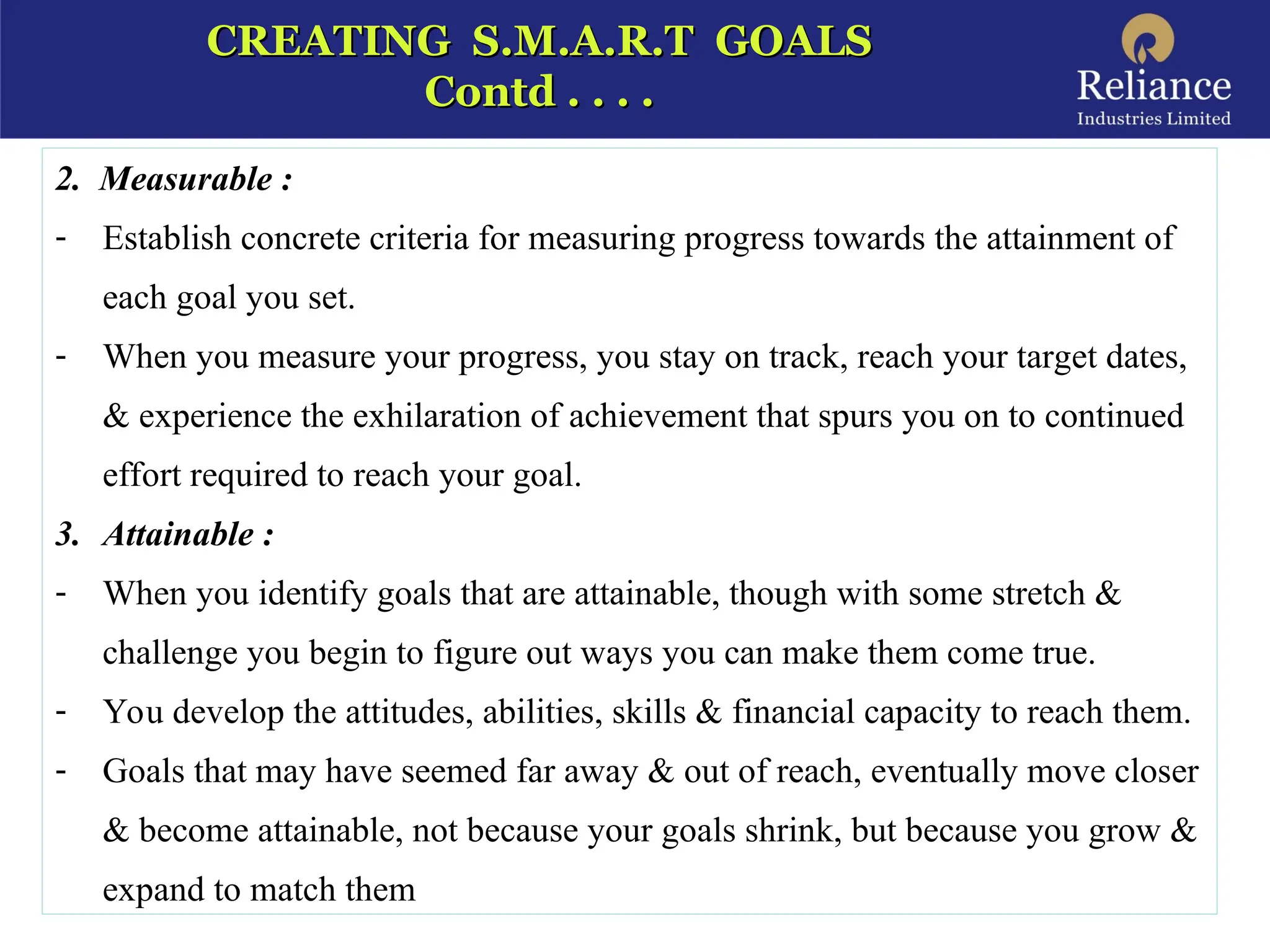 CREATING S.M.A.R.T GOALS
CREATING S.M.A.R.T GOALS
Contd . . . .
Contd . . . .
2. Measurable :
- Establish concrete criteria for measuring progress towards the attainment of
each goal you set.
- When you measure your progress, you stay on track, reach your target dates,
& experience the exhilaration of achievement that spurs you on to continued
effort required to reach your goal.
3. Attainable :
- When you identify goals that are attainable, though with some stretch &
challenge you begin to figure out ways you can make them come true.
- You develop the attitudes, abilities, skills & financial capacity to reach them.
- Goals that may have seemed far away & out of reach, eventually move closer
& become attainable, not because your goals shrink, but because you grow &
expand to match them
 
