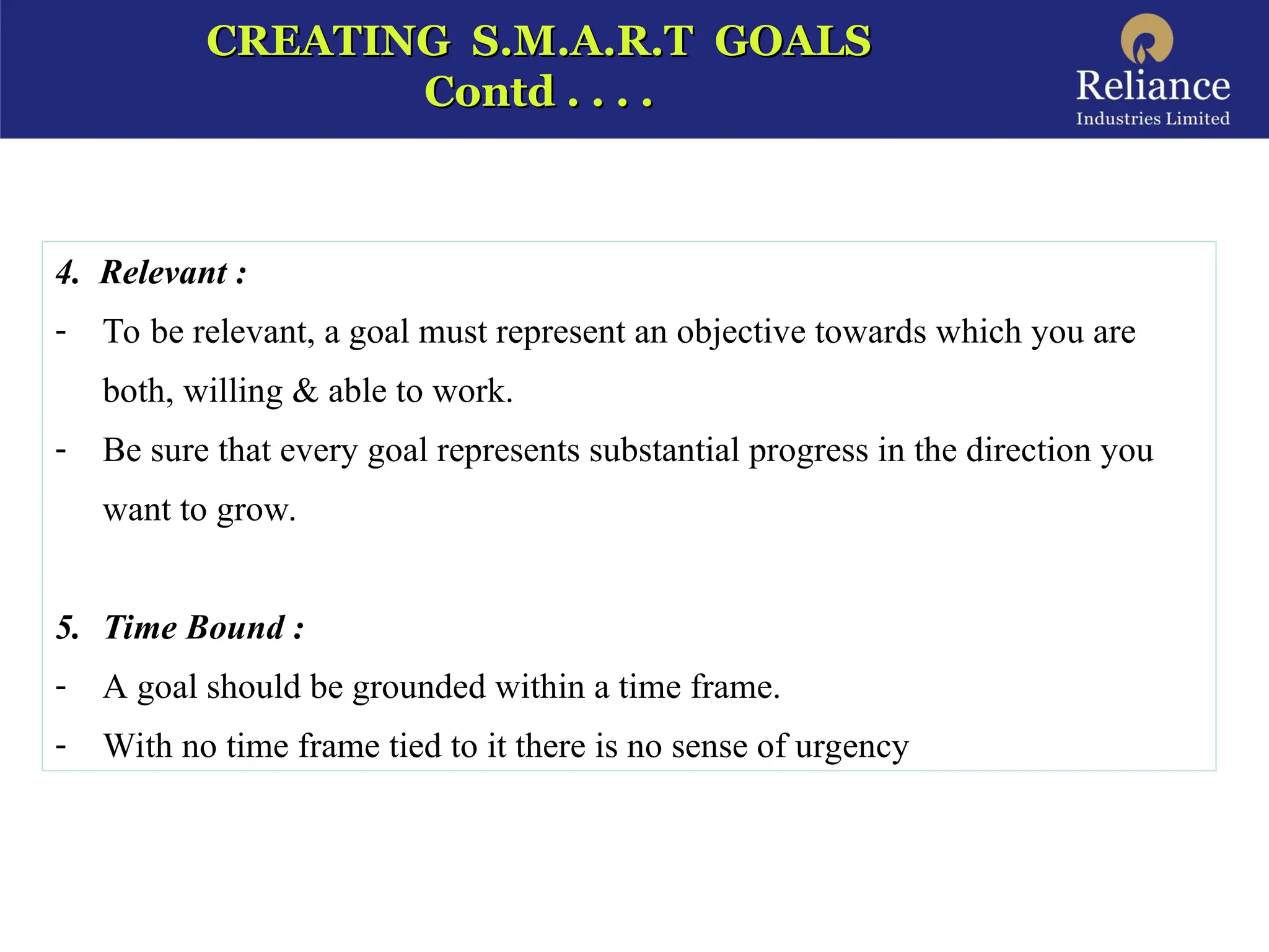 CREATING S.M.A.R.T GOALS
CREATING S.M.A.R.T GOALS
Contd . . . .
Contd . . . .
4. Relevant :
- To be relevant, a goal must represent an objective towards which you are
both, willing & able to work.
- Be sure that every goal represents substantial progress in the direction you
want to grow.
5. Time Bound :
- A goal should be grounded within a time frame.
- With no time frame tied to it there is no sense of urgency
 