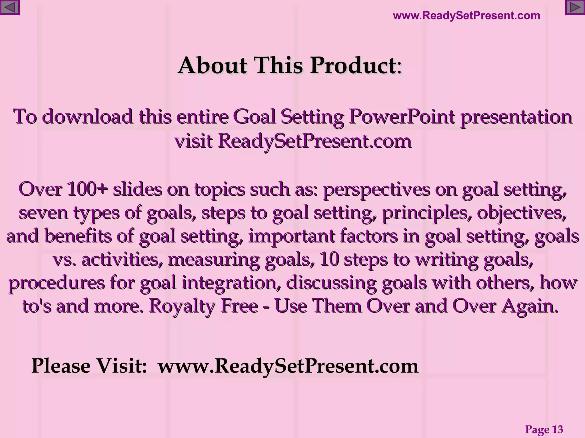 About This Product :  To download this entire Goal Setting PowerPoint presentation visit ReadySetPresent.com Over 100+ slides on topics such as: perspectives on goal setting, seven types of goals, steps to goal setting, principles, objectives, and benefits of goal setting, important factors in goal setting, goals vs. activities, measuring goals, 10 steps to writing goals, procedures for goal integration, discussing goals with others, how to's and more. Royalty Free - Use Them Over and Over Again.  Please Visit:  www.ReadySetPresent.com 