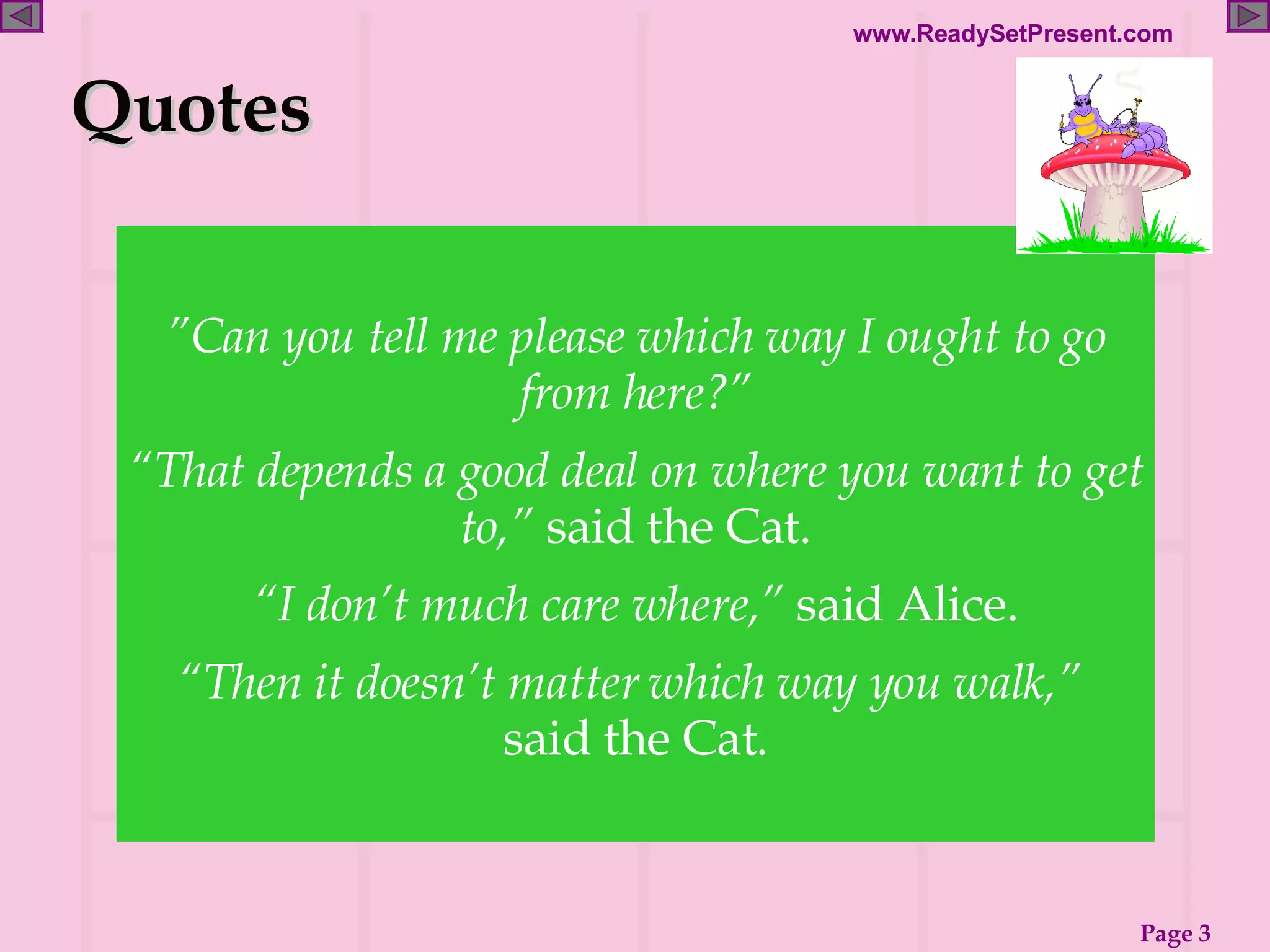 ” Can you tell me please which way I ought to go from here?” “ That depends a good deal on where you want to get to,”  said the Cat. “ I don’t much care where,”  said Alice. “ Then it doesn’t matter which way you walk,”  said the Cat. Quotes 