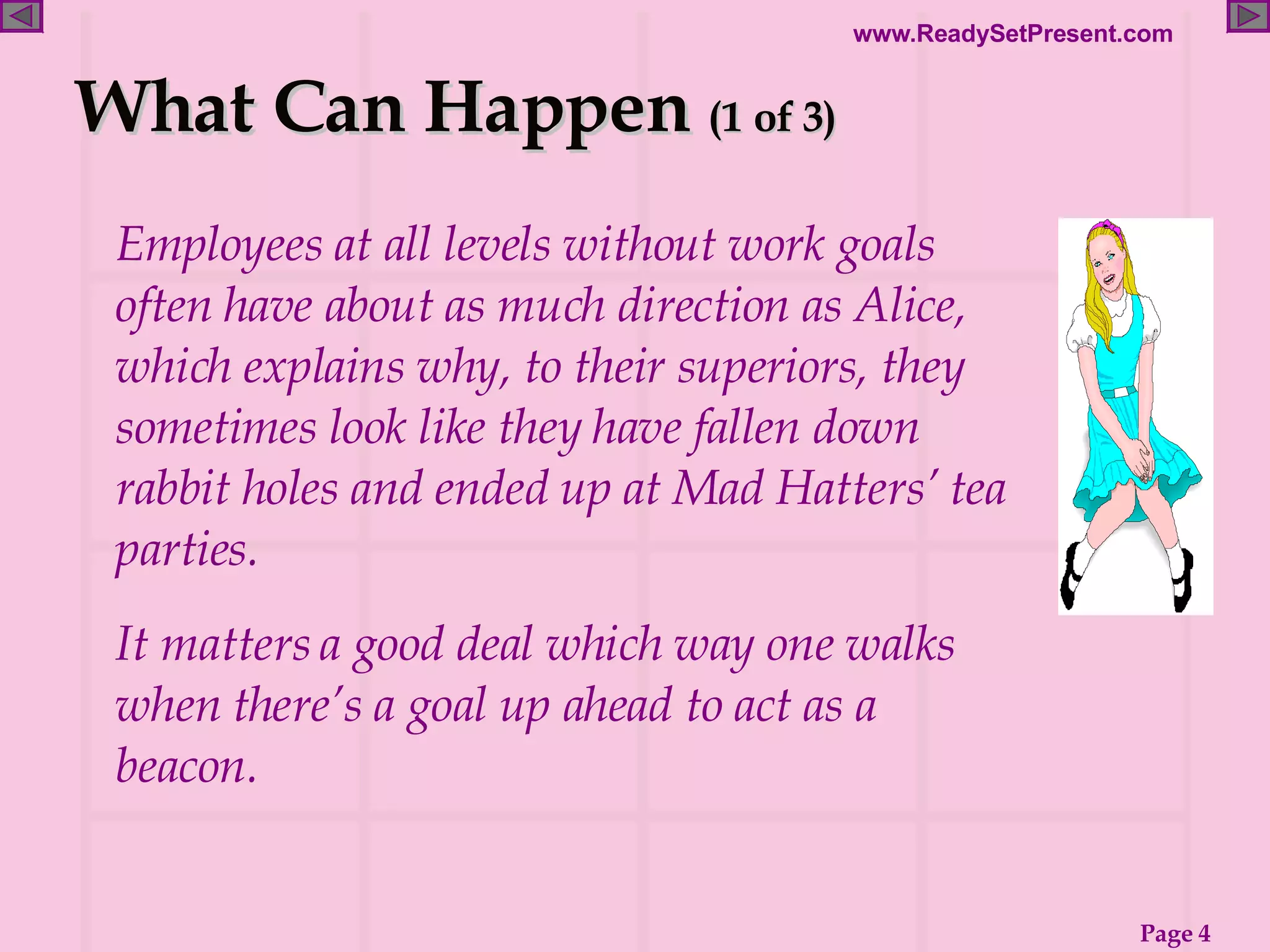 What Can Happen  (1 of 3) Employees at all levels without work goals often have about as much direction as Alice, which explains why, to their superiors, they sometimes look like they have fallen down rabbit holes and ended up at Mad Hatters’ tea parties. It matters a good deal which way one walks when there’s a goal up ahead to act as a beacon. 