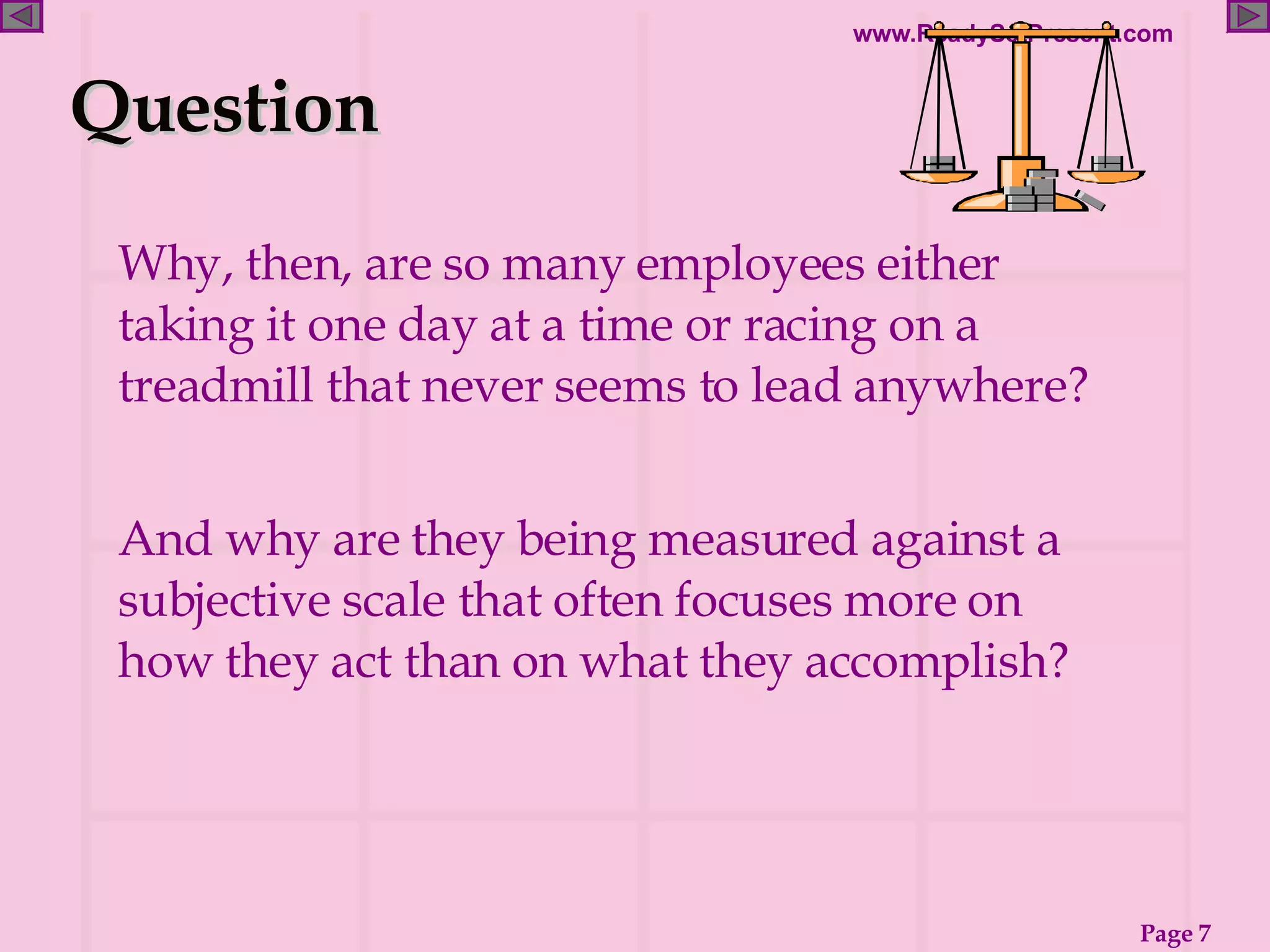 Why, then, are so many employees either taking it one day at a time or racing on a treadmill that never seems to lead anywhere? And why are they being measured against a subjective scale that often focuses more on how they act than on what they accomplish? Question 