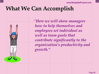 What We Can Accomplish “ Here we will show managers how to help themselves and employees set individual as well as team goals that contribute significantly to the organization’s productivity and growth.”   