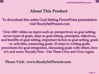 About This Product :  To download this entire Goal Setting PowerPoint presentation visit ReadySetPresent.com Over 100+ slides on topics such as: perspectives on goal setting, seven types of goals, steps to goal setting, principles, objectives, and benefits of goal setting, important factors in goal setting, goals vs. activities, measuring goals, 10 steps to writing goals, procedures for goal integration, discussing goals with others, how to's and more. Royalty Free - Use Them Over and Over Again.  Please Visit:  www.ReadySetPresent.com 