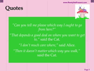 ” Can you tell me please which way I ought to go from here?” “ That depends a good deal on where you want to get to,”  said the Cat. “ I don’t much care where,”  said Alice. “ Then it doesn’t matter which way you walk,”  said the Cat. Quotes 