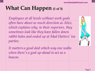 What Can Happen  (1 of 3) Employees at all levels without work goals often have about as much direction as Alice, which explains why, to their superiors, they sometimes look like they have fallen down rabbit holes and ended up at Mad Hatters’ tea parties. It matters a good deal which way one walks when there’s a goal up ahead to act as a beacon. 