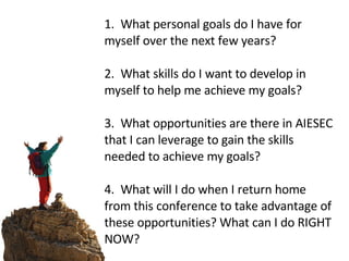    1.  What personal goals do I have for myself over the next few years?  2.  What skills do I want to develop in myself to help me achieve my goals? 3.  What opportunities are there in AIESEC that I can leverage to gain the skills needed to achieve my goals?   4.  What will I do when I return home from this conference to take advantage of these opportunities? What can I do RIGHT NOW? 