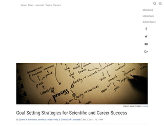 Log in | My account | Contact us
Advertisement
CREDIT: ANGIE TORRES, FLICKR
Goal-Setting Strategies for Scienti c and Career Success
By Cynthia N. Fuhrmann, Jennifer A. Hobin, Philip S. Clifford, Bill Lindstaedt Dec. 3, 2013 , 12:15 PM
55
 
 
 








Authors
Members
Librarians
Advertisers












































Home News Journals Topics Careers  
 