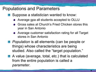 Populations and Parameters
    Suppose a statistician wanted to know:
       Average gpa all students accepted to OLLU
       Gross sales at Church’s Fried Chicken stores this
       year in San Antonio
       Average customer satisfaction rating for all Target
       stores in San Antonio
    Population is all elements (can be people or
    things) whose characteristics are being
    studied. Also called the “target population.”
    A value (average, total, etc.) that is calculated
    from the entire population is called a
    parameter.
                                                             6
 