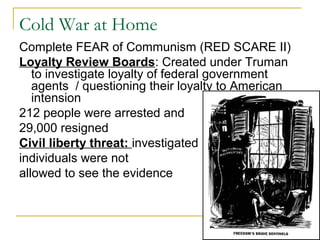 Cold War at Home
Complete FEAR of Communism (RED SCARE II)
Loyalty Review Boards: Created under Truman
to investigate loyalty of federal government
agents / questioning their loyalty to American
intension
212 people were arrested and
29,000 resigned
Civil liberty threat: investigated
individuals were not
allowed to see the evidence
 