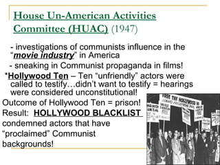 House Un-American Activities
Committee (HUAC) (1947)
- investigations of communists influence in the
“movie industry” in America
- sneaking in Communist propaganda in films!
*Hollywood Ten – Ten “unfriendly” actors were
called to testify…didn’t want to testify = hearings
were considered unconstitutional!
Outcome of Hollywood Ten = prison!
Result: HOLLYWOOD BLACKLIST
condemned actors that have
“proclaimed” Communist
backgrounds!
 