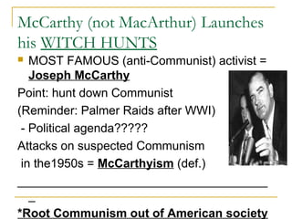 McCarthy (not MacArthur) Launches
his WITCH HUNTS
 MOST FAMOUS (anti-Communist) activist =
Joseph McCarthy
Point: hunt down Communist
(Reminder: Palmer Raids after WWI)
- Political agenda?????
Attacks on suspected Communism
in the1950s = McCarthyism (def.)
_____________________________________
_
*Root Communism out of American society
 