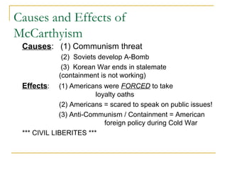 Causes and Effects of
McCarthyism
Causes: (1) Communism threat
(2) Soviets develop A-Bomb
(3) Korean War ends in stalemate
(containment is not working)
Effects: (1) Americans were FORCED to take
loyalty oaths
(2) Americans = scared to speak on public issues!
(3) Anti-Communism / Containment = American
foreign policy during Cold War
*** CIVIL LIBERITES ***
 
