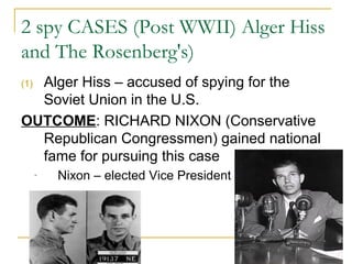 2 spy CASES (Post WWII) Alger Hiss
and The Rosenberg's)
(1) Alger Hiss – accused of spying for the
Soviet Union in the U.S.
OUTCOME: RICHARD NIXON (Conservative
Republican Congressmen) gained national
fame for pursuing this case
- Nixon – elected Vice President
 