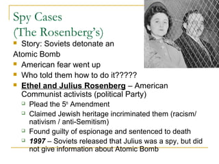 Spy Cases
(The Rosenberg’s)
 Story: Soviets detonate an
Atomic Bomb
 American fear went up
 Who told them how to do it?????
 Ethel and Julius Rosenberg – American
Communist activists (political Party)
 Plead the 5th
Amendment
 Claimed Jewish heritage incriminated them (racism/
nativism / anti-Semitism)
 Found guilty of espionage and sentenced to death
 1997 – Soviets released that Julius was a spy, but did
not give information about Atomic Bomb
 