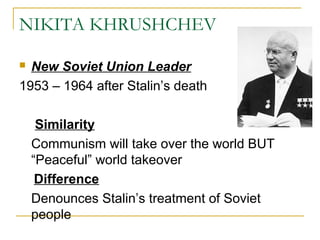 NIKITA KHRUSHCHEV
 New Soviet Union Leader
1953 – 1964 after Stalin’s death
Similarity
Communism will take over the world BUT
“Peaceful” world takeover
Difference
Denounces Stalin’s treatment of Soviet
people
 
