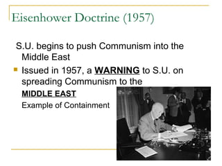 Eisenhower Doctrine (1957)
S.U. begins to push Communism into the
Middle East
 Issued in 1957, a WARNING to S.U. on
spreading Communism to the
MIDDLE EAST
Example of Containment
 