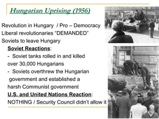 Hungarian Uprising (1956)
Revolution in Hungary / Pro – Democracy
Liberal revolutionaries “DEMANDED”
Soviets to leave Hungary
Soviet Reactions:
- Soviet tanks rolled in and killed
over 30,000 Hungarians
- Soviets overthrew the Hungarian
government and established a
harsh Communist government
U.S. and United Nations Reaction:
NOTHING / Security Council didn’t allow it
 
