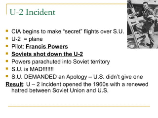 U-2 Incident
 CIA begins to make “secret” flights over S.U.
 U-2 = plane
 Pilot: Francis Powers
 Soviets shot down the U-2
 Powers parachuted into Soviet territory
 S.U. is MAD!!!!!!!
 S.U. DEMANDED an Apology – U.S. didn’t give one
Result: U – 2 incident opened the 1960s with a renewed
hatred between Soviet Union and U.S.
 