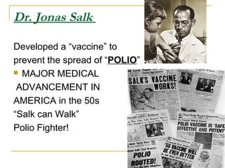 Dr. Jonas Salk
Developed a “vaccine” to
prevent the spread of “POLIO”
 MAJOR MEDICAL
ADVANCEMENT IN
AMERICA in the 50s
“Salk can Walk”
Polio Fighter!
 