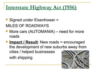 Interstate Highway Act (1956)
 Signed under Eisenhower =
MILES OF ROADWAYS
 More cars (AUTOMANIA) – need for more
roads
 Impact / Result: New roads = encouraged
the development of new suburbs away from
cities / helped businesses
with shipping
 