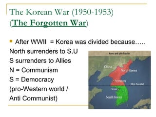 The Korean War (1950-1953)
(The Forgotten War)
 After WWII = Korea was divided because…..
North surrenders to S.U
S surrenders to Allies
N = Communism
S = Democracy
(pro-Western world /
Anti Communist)
 