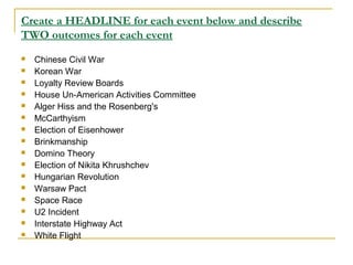Create a HEADLINE for each event below and describe
TWO outcomes for each event
 Chinese Civil War
 Korean War
 Loyalty Review Boards
 House Un-American Activities Committee
 Alger Hiss and the Rosenberg's
 McCarthyism
 Election of Eisenhower
 Brinkmanship
 Domino Theory
 Election of Nikita Khrushchev
 Hungarian Revolution
 Warsaw Pact
 Space Race
 U2 Incident
 Interstate Highway Act
 White Flight
 
