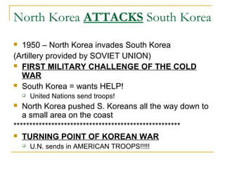 North Korea ATTACKS South Korea
 1950 – North Korea invades South Korea
(Artillery provided by SOVIET UNION)
 FIRST MILITARY CHALLENGE OF THE COLD
WAR
 South Korea = wants HELP!
 United Nations send troops!
 North Korea pushed S. Koreans all the way down to
a small area on the coast
*****************************************************
 TURNING POINT OF KOREAN WAR
 U.N. sends in AMERICAN TROOPS!!!!!
 