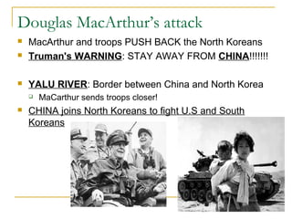 Douglas MacArthur’s attack
 MacArthur and troops PUSH BACK the North Koreans
 Truman's WARNING: STAY AWAY FROM CHINA!!!!!!!
 YALU RIVER: Border between China and North Korea
 MaCarthur sends troops closer!
 CHINA joins North Koreans to fight U.S and South
Koreans
 