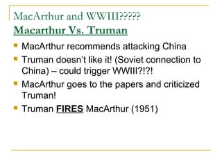 MacArthur and WWIII?????
Macarthur Vs. Truman
 MacArthur recommends attacking China
 Truman doesn’t like it! (Soviet connection to
China) – could trigger WWIII?!?!
 MacArthur goes to the papers and criticized
Truman!
 Truman FIRES MacArthur (1951)
 