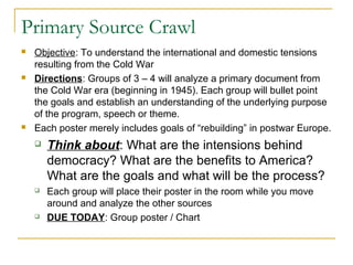 Primary Source Crawl
 Objective: To understand the international and domestic tensions
resulting from the Cold War
 Directions: Groups of 3 – 4 will analyze a primary document from
the Cold War era (beginning in 1945). Each group will bullet point
the goals and establish an understanding of the underlying purpose
of the program, speech or theme.
 Each poster merely includes goals of “rebuilding” in postwar Europe.
 Think about: What are the intensions behind
democracy? What are the benefits to America?
What are the goals and what will be the process?
 Each group will place their poster in the room while you move
around and analyze the other sources
 DUE TODAY: Group poster / Chart
 
