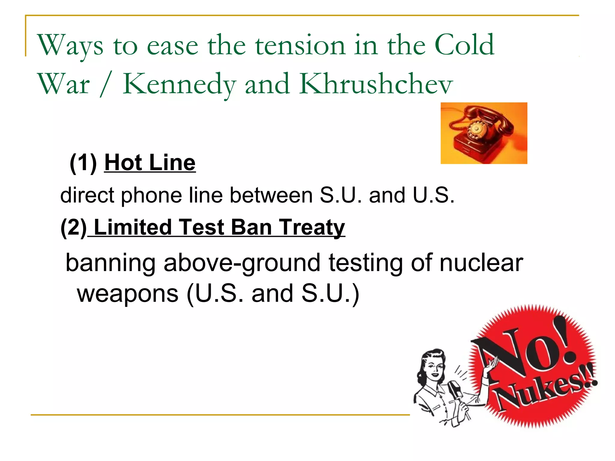 Ways to ease the tension in the Cold
War / Kennedy and Khrushchev

  (1) Hot Line
 direct phone line between S.U. and U.S.
 (2) Limited Test Ban Treaty
  banning above-ground testing of nuclear
   weapons (U.S. and S.U.)
 