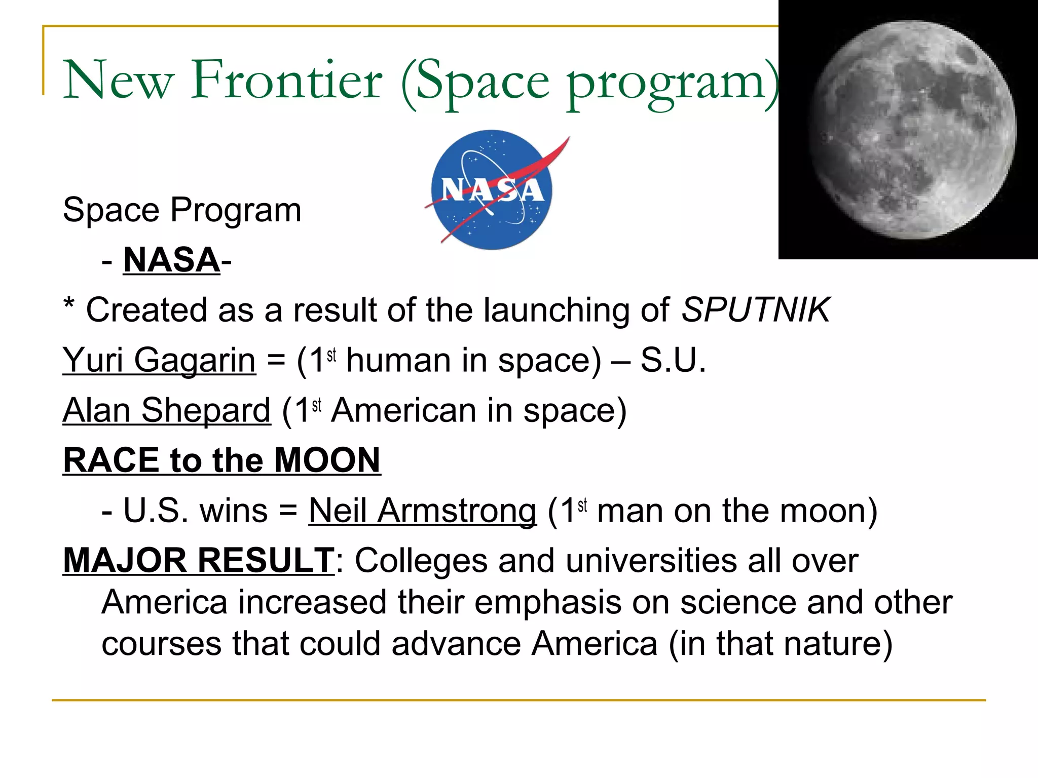 New Frontier (Space program)

Space Program
   - NASA-
* Created as a result of the launching of SPUTNIK
Yuri Gagarin = (1st human in space) – S.U.
Alan Shepard (1st American in space)
RACE to the MOON
   - U.S. wins = Neil Armstrong (1st man on the moon)
MAJOR RESULT: Colleges and universities all over
   America increased their emphasis on science and other
   courses that could advance America (in that nature)
 