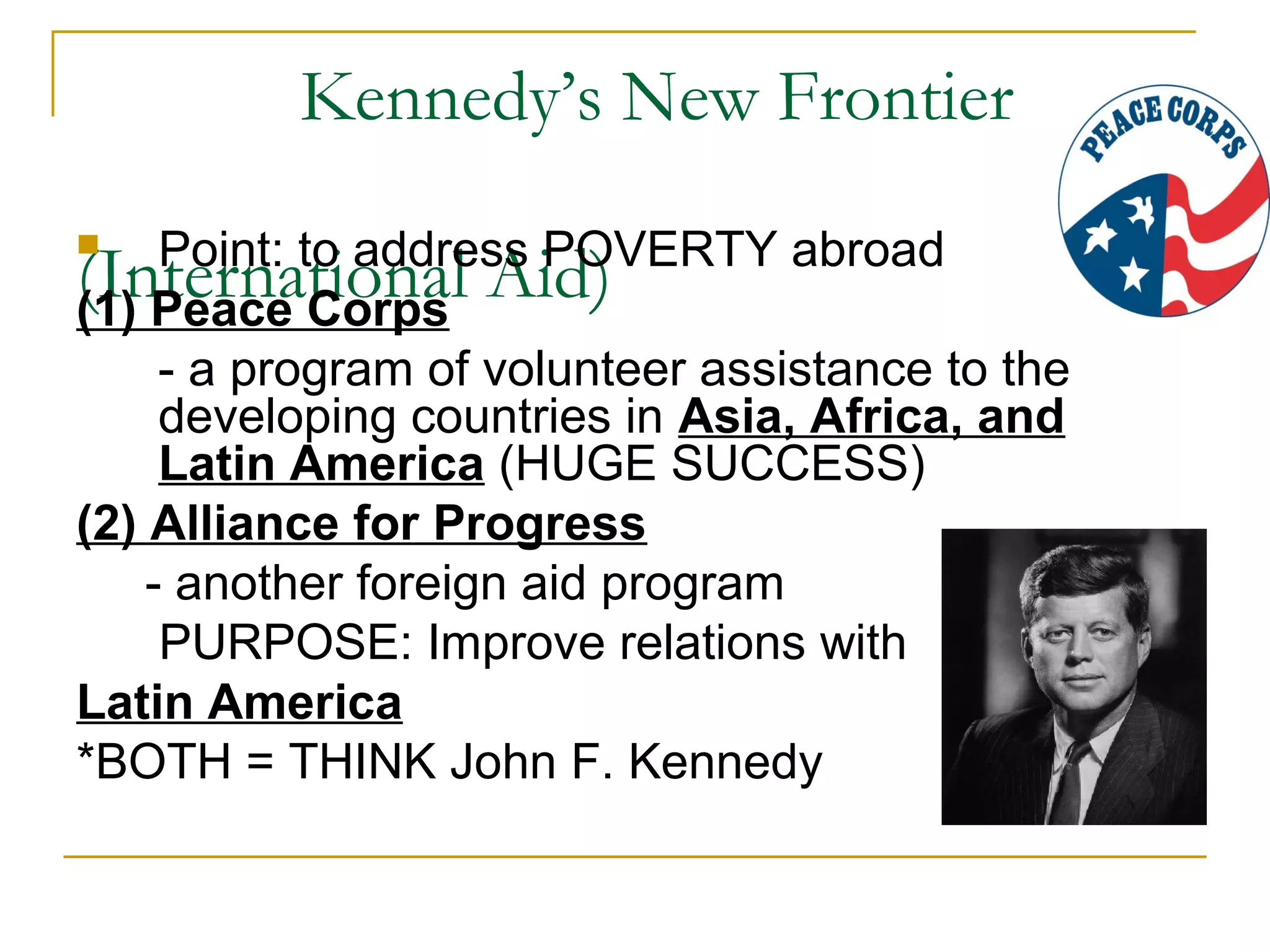 Kennedy’s New Frontier
    Point: to address POVERTY abroad
(International Aid)
(1) Peace Corps
     - a program of volunteer assistance to the
     developing countries in Asia, Africa, and
     Latin America (HUGE SUCCESS)
(2) Alliance for Progress
    - another foreign aid program
     PURPOSE: Improve relations with
Latin America
*BOTH = THINK John F. Kennedy
 