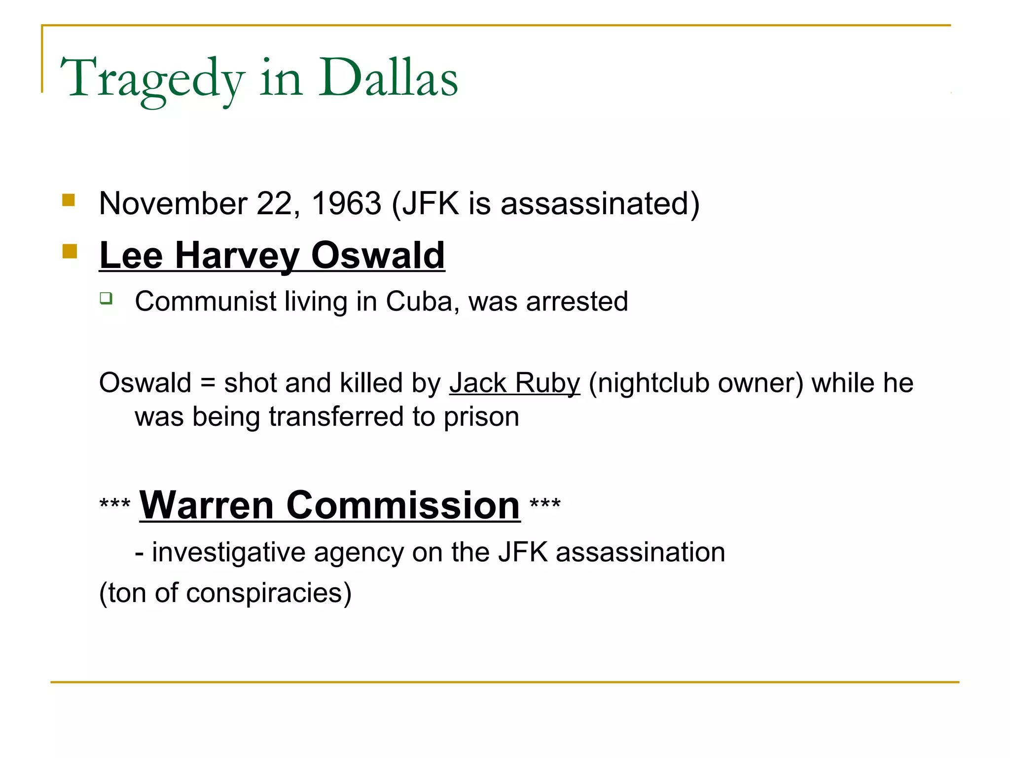 Tragedy in Dallas
   November 22, 1963 (JFK is assassinated)
   Lee Harvey Oswald
       Communist living in Cuba, was arrested

    Oswald = shot and killed by Jack Ruby (nightclub owner) while he
      was being transferred to prison


    *** Warren     Commission ***
       - investigative agency on the JFK assassination
    (ton of conspiracies)
 