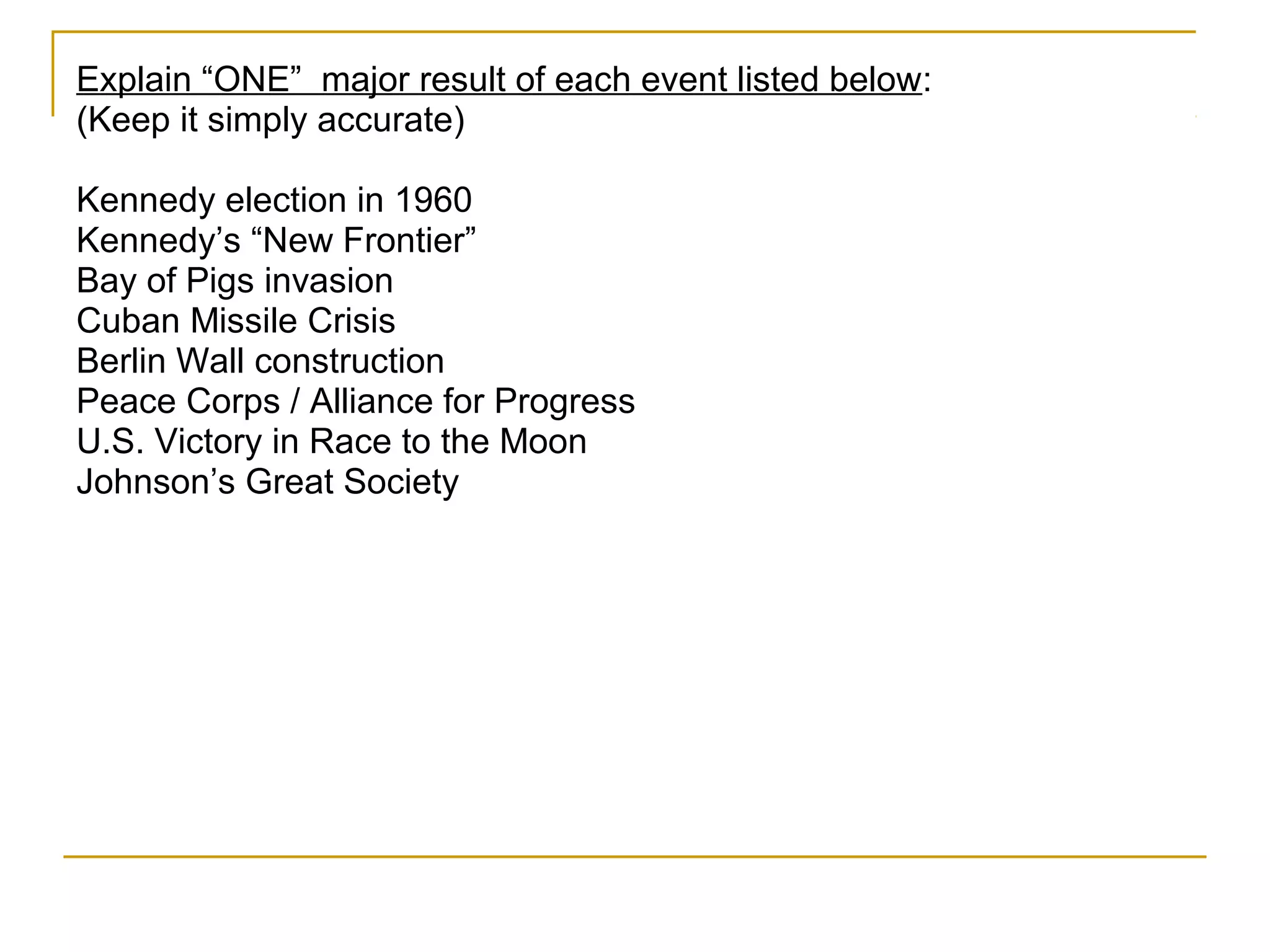 Explain “ONE” major result of each event listed below:
(Keep it simply accurate)

Kennedy election in 1960
Kennedy’s “New Frontier”
Bay of Pigs invasion
Cuban Missile Crisis
Berlin Wall construction
Peace Corps / Alliance for Progress
U.S. Victory in Race to the Moon
Johnson’s Great Society
 