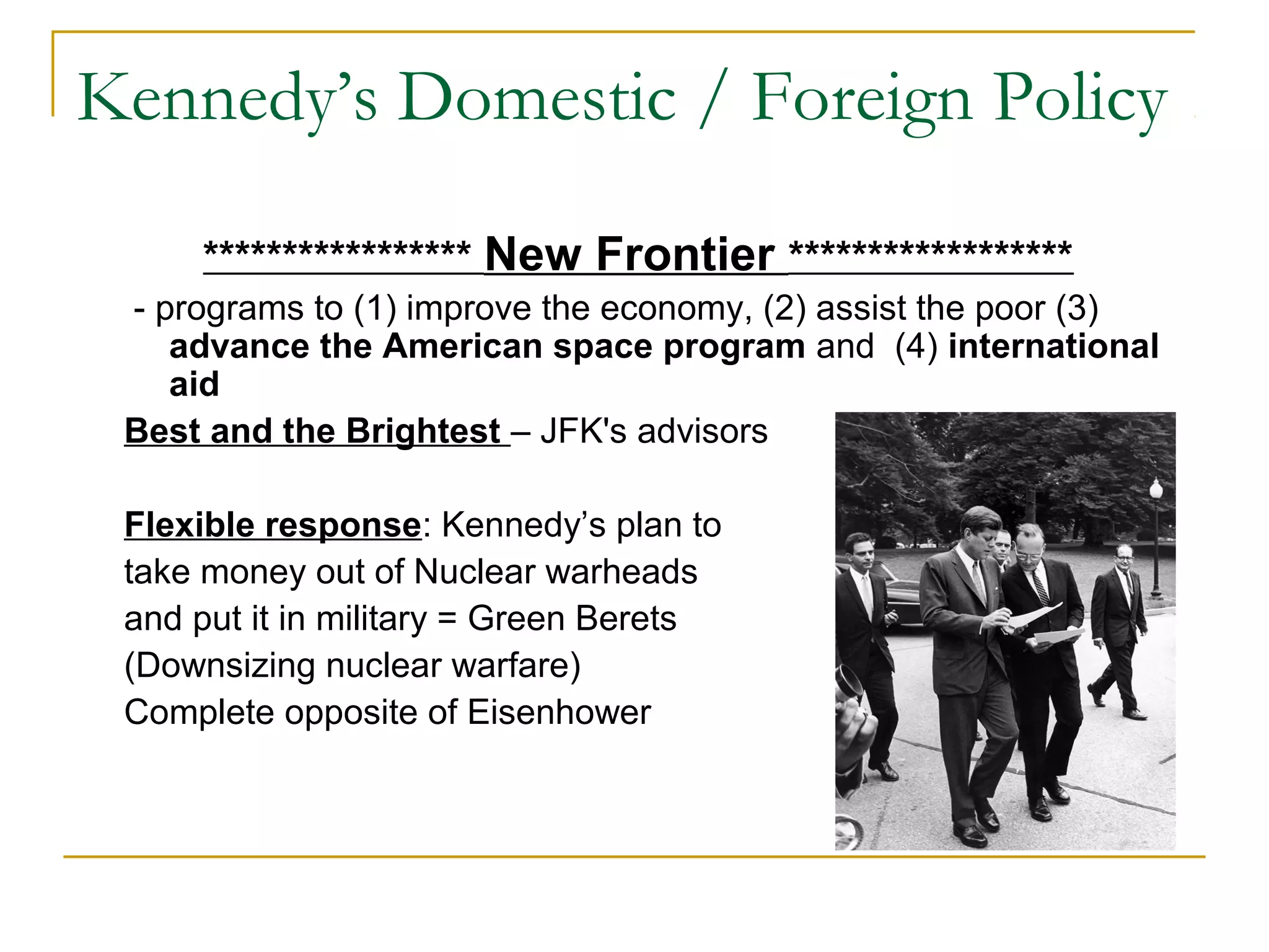 Kennedy’s Domestic / Foreign Policy

     ***************** New Frontier ******************
 - programs to (1) improve the economy, (2) assist the poor (3)
    advance the American space program and (4) international
    aid
 Best and the Brightest – JFK's advisors

 Flexible response: Kennedy’s plan to
 take money out of Nuclear warheads
 and put it in military = Green Berets
 (Downsizing nuclear warfare)
 Complete opposite of Eisenhower
 